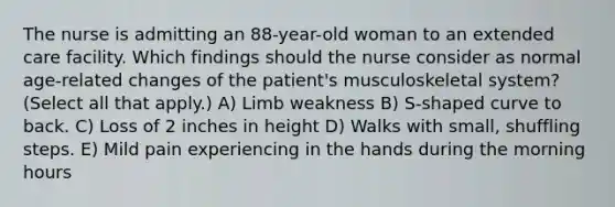 The nurse is admitting an 88-year-old woman to an extended care facility. Which findings should the nurse consider as normal age-related changes of the patient's musculoskeletal system? (Select all that apply.) A) Limb weakness B) S-shaped curve to back. C) Loss of 2 inches in height D) Walks with small, shuffling steps. E) Mild pain experiencing in the hands during the morning hours