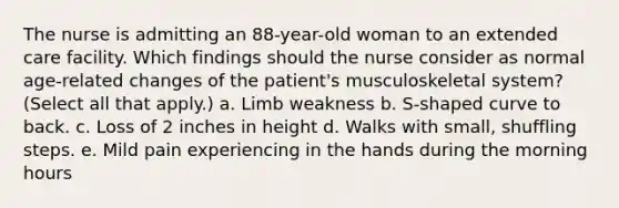 The nurse is admitting an 88-year-old woman to an extended care facility. Which findings should the nurse consider as normal age-related changes of the patient's musculoskeletal system? (Select all that apply.) a. Limb weakness b. S-shaped curve to back. c. Loss of 2 inches in height d. Walks with small, shuffling steps. e. Mild pain experiencing in the hands during the morning hours