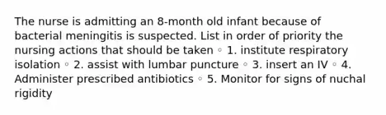 The nurse is admitting an 8-month old infant because of bacterial meningitis is suspected. List in order of priority the nursing actions that should be taken ◦ 1. institute respiratory isolation ◦ 2. assist with lumbar puncture ◦ 3. insert an IV ◦ 4. Administer prescribed antibiotics ◦ 5. Monitor for signs of nuchal rigidity