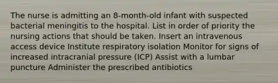 The nurse is admitting an 8-month-old infant with suspected bacterial meningitis to the hospital. List in order of priority the nursing actions that should be taken. Insert an intravenous access device Institute respiratory isolation Monitor for signs of increased intracranial pressure (ICP) Assist with a lumbar puncture Administer the prescribed antibiotics