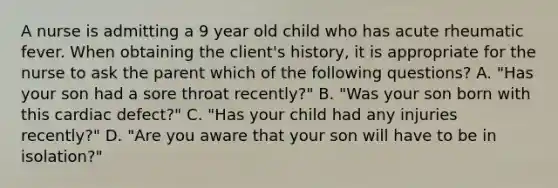 A nurse is admitting a 9 year old child who has acute rheumatic fever. When obtaining the client's history, it is appropriate for the nurse to ask the parent which of the following questions? A. "Has your son had a sore throat recently?" B. "Was your son born with this cardiac defect?" C. "Has your child had any injuries recently?" D. "Are you aware that your son will have to be in isolation?"