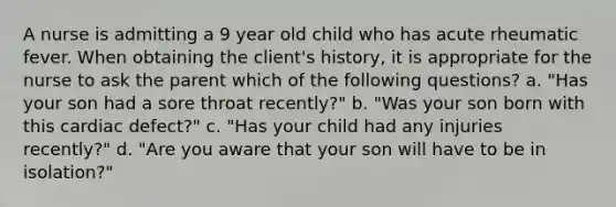 A nurse is admitting a 9 year old child who has acute rheumatic fever. When obtaining the client's history, it is appropriate for the nurse to ask the parent which of the following questions? a. "Has your son had a sore throat recently?" b. "Was your son born with this cardiac defect?" c. "Has your child had any injuries recently?" d. "Are you aware that your son will have to be in isolation?"