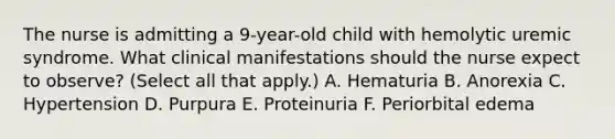 The nurse is admitting a 9-year-old child with hemolytic uremic syndrome. What clinical manifestations should the nurse expect to observe? (Select all that apply.) A. Hematuria B. Anorexia C. Hypertension D. Purpura E. Proteinuria F. Periorbital edema