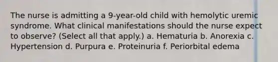 The nurse is admitting a 9-year-old child with hemolytic uremic syndrome. What clinical manifestations should the nurse expect to observe? (Select all that apply.) a. Hematuria b. Anorexia c. Hypertension d. Purpura e. Proteinuria f. Periorbital edema