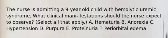 The nurse is admitting a 9-year-old child with hemolytic uremic syndrome. What clinical mani- festations should the nurse expect to observe? (Select all that apply.) A. Hematuria B. Anorexia C. Hypertension D. Purpura E. Proteinuria F. Periorbital edema