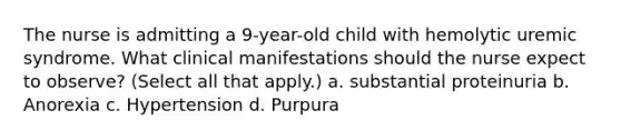 The nurse is admitting a 9-year-old child with hemolytic uremic syndrome. What clinical manifestations should the nurse expect to observe? (Select all that apply.) a. substantial proteinuria b. Anorexia c. Hypertension d. Purpura