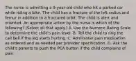 The nurse is admitting a 9-year-old child who hit a parked car while riding a bike. The child has a fracture of the left radius and femur in addition to a fractured orbit. The child is alert and oriented. An appropriate action by the nurse is which of the following? (Select all that apply.) A. Use the Numeric Rating Scale to determine the child's pain level. B. Tell the child to ring the call bell if the leg starts hurting. C. Administer pain medication as ordered and as needed per provider specification. D. Ask the child's parents to push the PCA button if the child complains of pain.