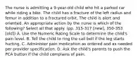 The nurse is admitting a 9-year-old child who hit a parked car while riding a bike. The child has a fracture of the left radius and femur in addition to a fractured orbit. The child is alert and oriented. An appropriate action by the nurse is which of the following? Select all that apply. (pp. 315-317 [new], 350-353 [old]) A. Use the Numeric Rating Scale to determine the child's pain level. B. Tell the child to ring the call bell if the leg starts hurting. C. Administer pain medication as ordered and as needed per provider specification. D. Ask the child's parents to push the PCA button if the child complains of pain.