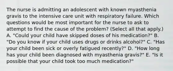 The nurse is admitting an adolescent with known myasthenia gravis to the intensive care unit with respiratory failure. Which questions would be most important for the nurse to ask to attempt to find the cause of the problem? (Select all that apply.) A. "Could your child have skipped doses of his medication?" B. "Do you know if your child uses drugs or drinks alcohol?" C. "Has your child been sick or overly fatigued recently?" D. "How long has your child been diagnosed with myasthenia gravis?" E. "Is it possible that your child took too much medication?"