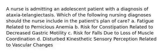 A nurse is admitting an adolescent patient with a diagnosis of ataxia-telangiectasis. Which of the following nursing diagnoses should the nurse include in the patient's plan of care? a. Fatigue Related to Pernicious Anemia b. Risk for Constipation Related to Decreased Gastric Motility c. Risk for Falls Due to Loss of Muscle Coordination d. Disturbed Kinesthetic Sensory Perception Related to Vascular Changes