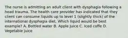 The nurse is admitting an adult client with dysphagia following a head trauma. The health care provider has indicated that they client can consume liquids up to level 1 (slightly thick) of the international dysphagia diet. Which liquid would be best example? A. Bottled water B. Apple Juice C. Iced coffe D. Vegetable juice