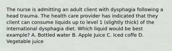 The nurse is admitting an adult client with dysphagia following a head trauma. The health care provider has indicated that they client can consume liquids up to level 1 (slightly thick) of the international dysphagia diet. Which liquid would be best example? A. Bottled water B. Apple Juice C. Iced coffe D. Vegetable juice