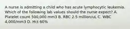 A nurse is admitting a child who has acute lymphocytic leukemia. Which of the following lab values should the nurse expect? A. Platelet count 500,000 mm3 B. RBC 2.5 million/uL C. WBC 4,000/mm3 D. Hct 60%