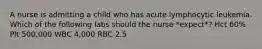A nurse is admitting a child who has acute lymphocytic leukemia. Which of the following labs should the nurse *expect*? Hct 60% Plt 500,000 WBC 4,000 RBC 2.5