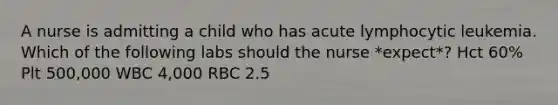 A nurse is admitting a child who has acute lymphocytic leukemia. Which of the following labs should the nurse *expect*? Hct 60% Plt 500,000 WBC 4,000 RBC 2.5