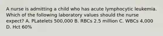 A nurse is admitting a child who has acute lymphocytic leukemia. Which of the following laboratory values should the nurse expect? A. PLatelets 500,000 B. RBCs 2.5 million C. WBCs 4,000 D. Hct 60%