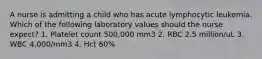 A nurse is admitting a child who has acute lymphocytic leukemia. Which of the following laboratory values should the nurse expect? 1. Platelet count 500,000 mm3 2. RBC 2.5 million/uL 3. WBC 4,000/mm3 4. Hct 60%