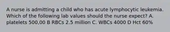 A nurse is admitting a child who has acute lymphocytic leukemia. Which of the following lab values should the nurse expect? A. platelets 500,00 B RBCs 2.5 million C. WBCs 4000 D Hct 60%