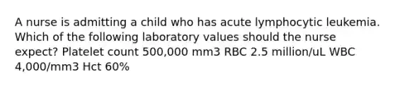 A nurse is admitting a child who has acute lymphocytic leukemia. Which of the following laboratory values should the nurse expect? Platelet count 500,000 mm3 RBC 2.5 million/uL WBC 4,000/mm3 Hct 60%