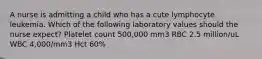 A nurse is admitting a child who has a cute lymphocyte leukemia. Which of the following laboratory values should the nurse expect? Platelet count 500,000 mm3 RBC 2.5 million/uL WBC 4,000/mm3 Hct 60%