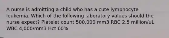 A nurse is admitting a child who has a cute lymphocyte leukemia. Which of the following laboratory values should the nurse expect? Platelet count 500,000 mm3 RBC 2.5 million/uL WBC 4,000/mm3 Hct 60%