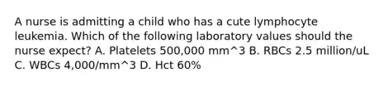 A nurse is admitting a child who has a cute lymphocyte leukemia. Which of the following laboratory values should the nurse expect? A. Platelets 500,000 mm^3 B. RBCs 2.5 million/uL C. WBCs 4,000/mm^3 D. Hct 60%