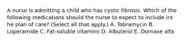 A nurse is admitting a child who has cystic fibrosis. Which of the following medications should the nurse to expect to include int he plan of care? (Select all that apply.) A. Tobramycin B. Loperamide C. Fat-soluble vitamins D. Albuterol E. Dornase alfa