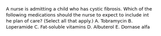 A nurse is admitting a child who has cystic fibrosis. Which of the following medications should the nurse to expect to include int he plan of care? (Select all that apply.) A. Tobramycin B. Loperamide C. Fat-soluble vitamins D. Albuterol E. Dornase alfa