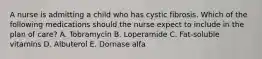 A nurse is admitting a child who has cystic fibrosis. Which of the following medications should the nurse expect to include in the plan of care? A. Tobramycin B. Loperamide C. Fat-soluble vitamins D. Albuterol E. Dornase alfa