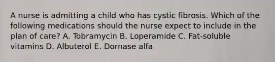 A nurse is admitting a child who has cystic fibrosis. Which of the following medications should the nurse expect to include in the plan of care? A. Tobramycin B. Loperamide C. Fat-soluble vitamins D. Albuterol E. Dornase alfa