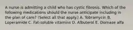 A nurse is admitting a child who has cystic fibrosis. Which of the following medications should the nurse anticipate including in the plan of care? (Select all that apply.) A. Tobramycin B. Loperamide C. Fat-soluble vitamins D. Albuterol E. Dornase alfa