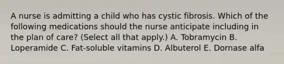 A nurse is admitting a child who has cystic fibrosis. Which of the following medications should the nurse anticipate including in the plan of care? (Select all that apply.) A. Tobramycin B. Loperamide C. Fat-soluble vitamins D. Albuterol E. Dornase alfa