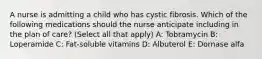 A nurse is admitting a child who has cystic fibrosis. Which of the following medications should the nurse anticipate including in the plan of care? (Select all that apply) A: Tobramycin B: Loperamide C: Fat-soluble vitamins D: Albuterol E: Dornase alfa