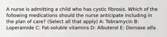 A nurse is admitting a child who has cystic fibrosis. Which of the following medications should the nurse anticipate including in the plan of care? (Select all that apply) A: Tobramycin B: Loperamide C: Fat-soluble vitamins D: Albuterol E: Dornase alfa