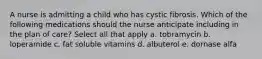 A nurse is admitting a child who has cystic fibrosis. Which of the following medications should the nurse anticipate including in the plan of care? Select all that apply a. tobramycin b. loperamide c. fat soluble vitamins d. albuterol e. dornase alfa