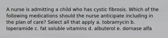 A nurse is admitting a child who has cystic fibrosis. Which of the following medications should the nurse anticipate including in the plan of care? Select all that apply a. tobramycin b. loperamide c. fat soluble vitamins d. albuterol e. dornase alfa