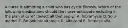 A nurse is admitting a child who has cystic fibrosis. Which of the following medications should the nurse anticipate including in the plan of care? (Select all that apply.) A. Tobramycin B. Solu-medrol C. Fat-soluble vitamins D. Albuterol E. Dornase alfa