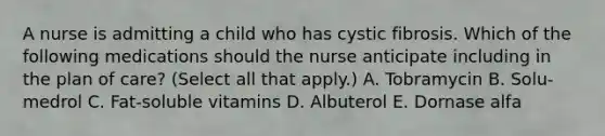 A nurse is admitting a child who has cystic fibrosis. Which of the following medications should the nurse anticipate including in the plan of care? (Select all that apply.) A. Tobramycin B. Solu-medrol C. Fat-soluble vitamins D. Albuterol E. Dornase alfa