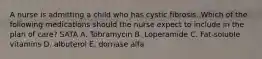 A nurse is admitting a child who has cystic fibrosis. Which of the following medications should the nurse expect to include in the plan of care? SATA A. Tobramycin B. Loperamide C. Fat-soluble vitamins D. albuterol E. dornase alfa