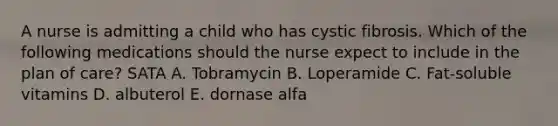 A nurse is admitting a child who has cystic fibrosis. Which of the following medications should the nurse expect to include in the plan of care? SATA A. Tobramycin B. Loperamide C. Fat-soluble vitamins D. albuterol E. dornase alfa