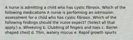 A nurse is admitting a child who has cystic fibrosis. Which of the following medications A nurse is performing an admission assessment for a child who has cystic fibrosis. Which of the following findings should the nurse expect? (Select all that apply.) a. Wheezing b. Clubbing of fingers and toes c. Barrel-shaped chest d. Thin, watery mucus e. Rapid growth spurts