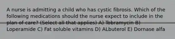 A nurse is admitting a child who has cystic fibrosis. Which of the following medications should the nurse expect to include in the plan of care? (Select all that applies) A) Tobramycin B) Loperamide C) Fat soluble vitamins D) ALbuterol E) Dornase alfa