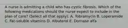 A nurse is admitting a child who has cystic fibrosis. Which of the following medications should the nurse expect to include in the plan of care? (Select all that apply). A. Tobramycin B. Loperamide C. Fat-soluble vitamins D. Albuterol E. Dornase alfa