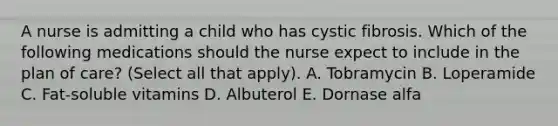 A nurse is admitting a child who has cystic fibrosis. Which of the following medications should the nurse expect to include in the plan of care? (Select all that apply). A. Tobramycin B. Loperamide C. Fat-soluble vitamins D. Albuterol E. Dornase alfa