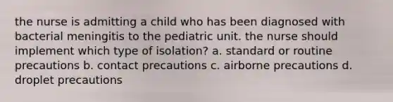 the nurse is admitting a child who has been diagnosed with bacterial meningitis to the pediatric unit. the nurse should implement which type of isolation? a. standard or routine precautions b. contact precautions c. airborne precautions d. droplet precautions