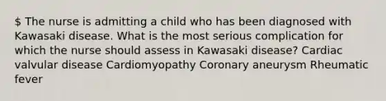 The nurse is admitting a child who has been diagnosed with Kawasaki disease. What is the most serious complication for which the nurse should assess in Kawasaki disease? Cardiac valvular disease Cardiomyopathy Coronary aneurysm Rheumatic fever