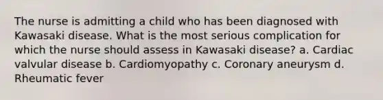 The nurse is admitting a child who has been diagnosed with Kawasaki disease. What is the most serious complication for which the nurse should assess in Kawasaki disease? a. Cardiac valvular disease b. Cardiomyopathy c. Coronary aneurysm d. Rheumatic fever