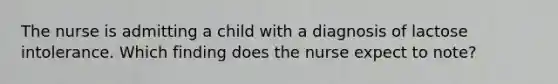 The nurse is admitting a child with a diagnosis of lactose intolerance. Which finding does the nurse expect to note?