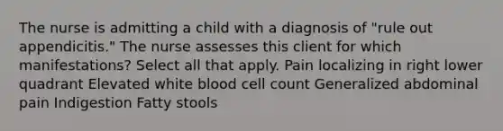 The nurse is admitting a child with a diagnosis of "rule out appendicitis." The nurse assesses this client for which manifestations? Select all that apply. Pain localizing in right lower quadrant Elevated white blood cell count Generalized abdominal pain Indigestion Fatty stools