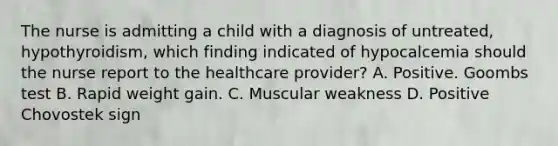 The nurse is admitting a child with a diagnosis of untreated, hypothyroidism, which finding indicated of hypocalcemia should the nurse report to the healthcare provider? A. Positive. Goombs test B. Rapid weight gain. C. Muscular weakness D. Positive Chovostek sign